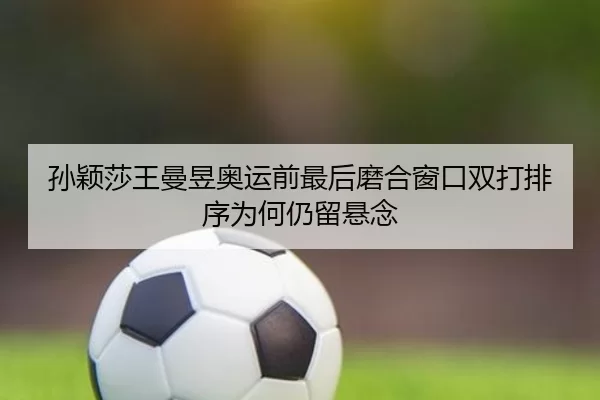孙颖莎王曼昱奥运前最后磨合窗口双打排序为何仍留悬念